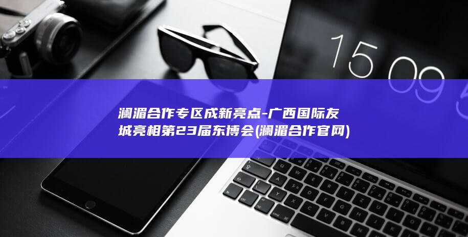 澜湄合作专区成新亮点-广西国际友城亮相第23届东博会 (澜湄合作官网)