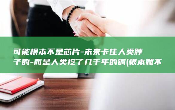 可能根本不是芯片-未来卡住人类脖子的-而是人类挖了几千年的铜 (根本就不可能)