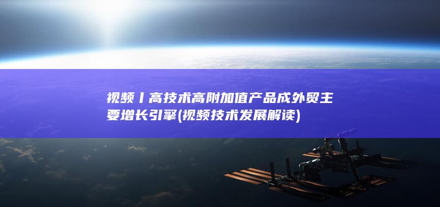 视频丨高技术高附加值产品成外贸主要增长引擎 (视频技术发展解读)