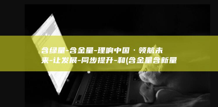 含绿量-含金量-理响中国·领航未来-让发展-同步提升-和 (含金量含新量含绿量出处)
