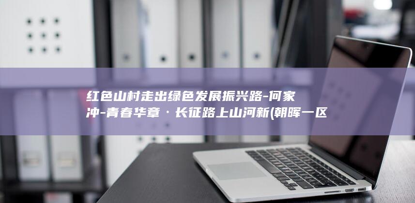 红色山村走出绿色发展振兴路-何家冲-青春华章·长征路上山河新 (朝晖一区二手房)