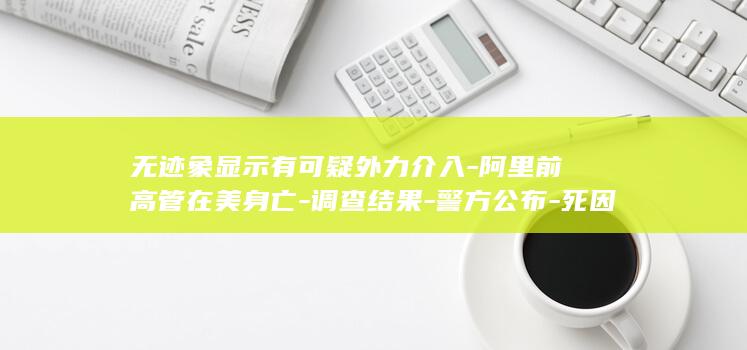 无迹象显示有可疑外力介入-阿里前高管在美身亡-调查结果-警方公布-死因仍待确认 (没有迹象)