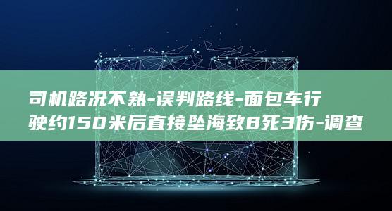 司机路况不熟-误判路线-面包车行驶约150米后直接坠海致8死3伤-调查报告公布 (司机路况不熟怎么办)