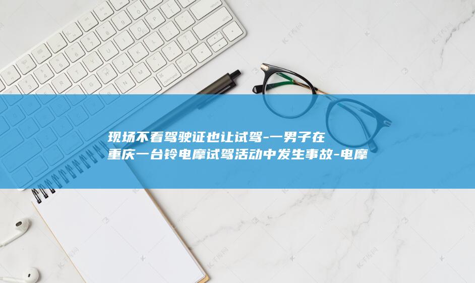 现场不看驾驶证也让试驾-一男子在重庆一台铃电摩试驾活动中发生事故-电摩翘头落地后失控冲出赛场-工作人员-知情人-以官方回复为准 (现场不看驾驶证违法吗)
