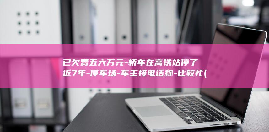 已欠费五六万元-轿车在高铁站停了近7年-停车场-车主接电话称-比较忙 (欠费千万扣钱吗诈骗都是投诉他吧)