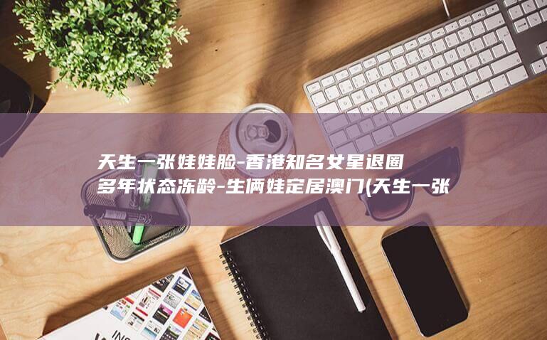天生一张娃娃脸-香港知名女星退圈多年状态冻龄-生俩娃定居澳门 (天生一张娃娃)
