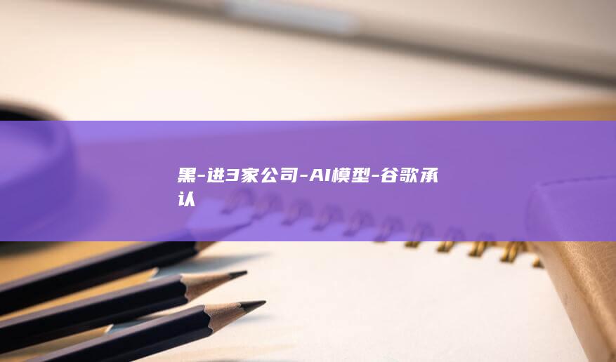 黑-进3家公司-AI模型-谷歌承认