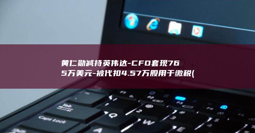 黄仁勋减持英伟达-CFO套现765万美元-被代扣4.57万股用于缴税 (黄仁勋持股多少)