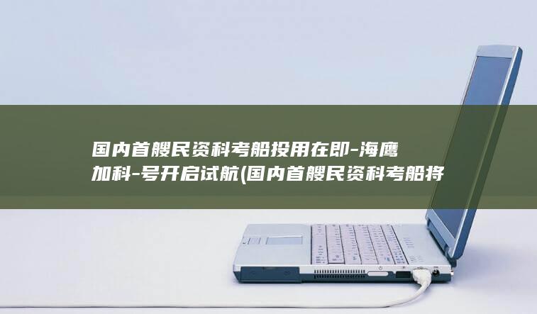 国内首艘民资科考船投用在即-海鹰加科-号开启试航 (国内首艘民资科考船将试航)