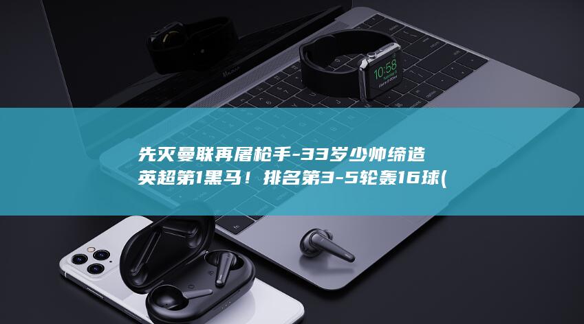 先灭曼联再屠枪手-33岁少帅缔造英超第1黑马!排名第3-5轮轰16球 (曼联惨遭出局)