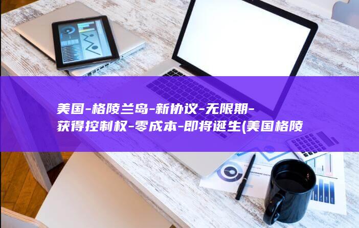 美国-格陵兰岛-新协议-无限期-获得控制权-零成本-即将诞生 (美国格陵兰岛特使计划3月访问该岛)