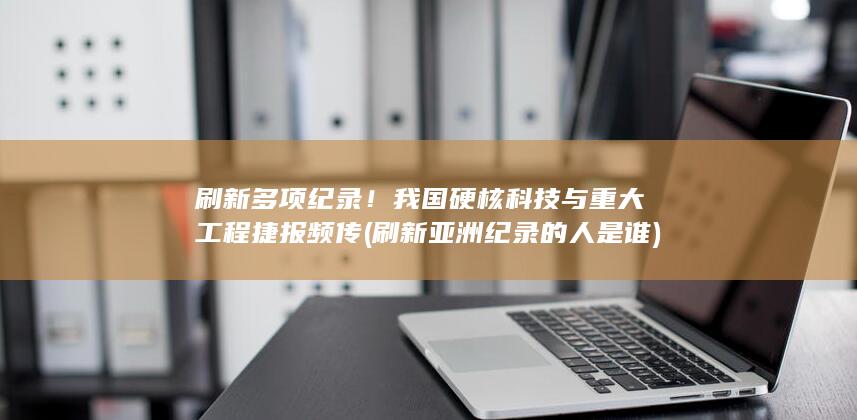 刷新多项纪录！我国硬核科技与重大工程捷报频传 (刷新亚洲纪录的人是谁)