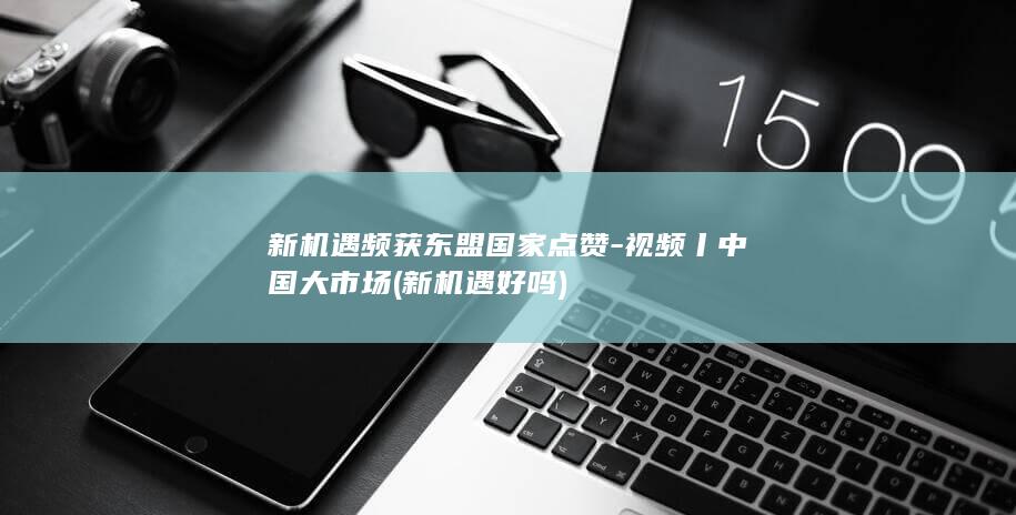 新机遇频获东盟国家点赞-视频丨中国大市场 (新机遇好吗)
