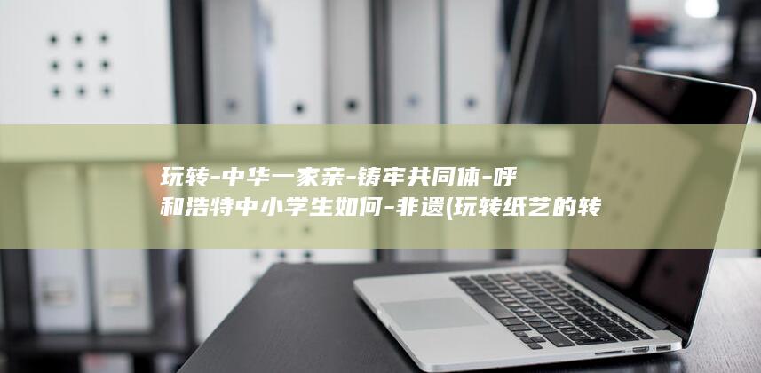 玩转-中华一家亲-铸牢共同体-呼和浩特中小学生如何-非遗 (玩转纸艺的转几声)
