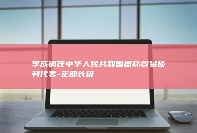 李成钢任中华人民共和国国际贸易谈判代表-正部长级