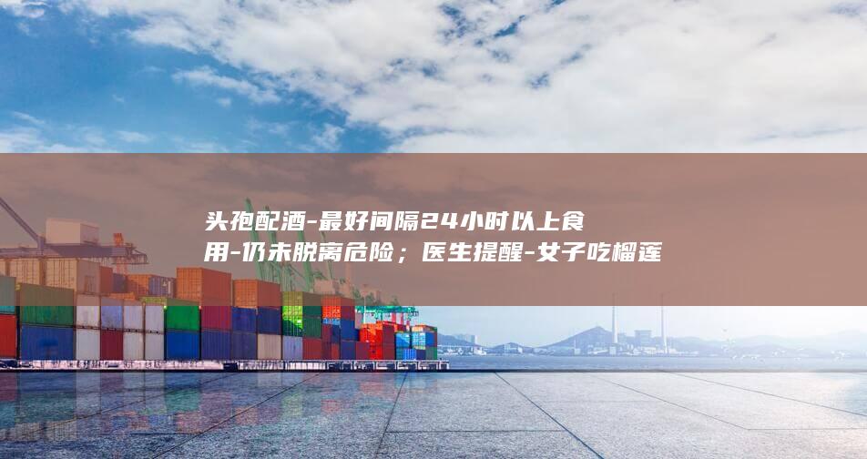头孢配酒-最好间隔24小时以上食用-仍未脱离危险；医生提醒-女子吃榴莲后喝下四两40度白酒致肝衰竭-两者同食类似 (头孢配酒最快多久人亡)