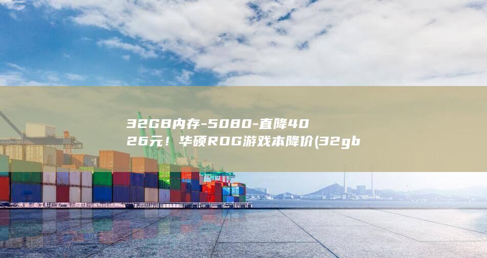 32GB内存-5080-直降4026元!华硕ROG游戏本降价 (32gb内存条多少钱)