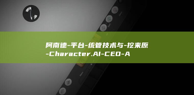 阿南德-平台-统管技术与-挖来原-Character.AI-CEO-AI-迪士尼首设-CTO (阿南德6大危机详解)