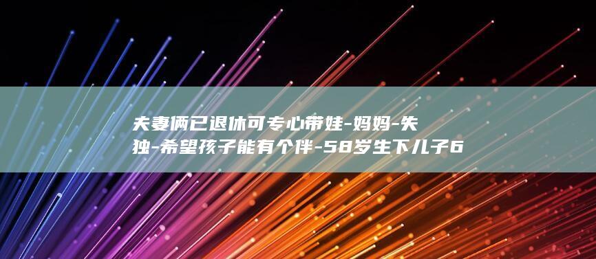 夫妻俩已退休可专心带娃-妈妈-失独-希望孩子能有个伴-58岁生下儿子60岁再诞一女 (夫妻俩退休后有哪些生活安排?)