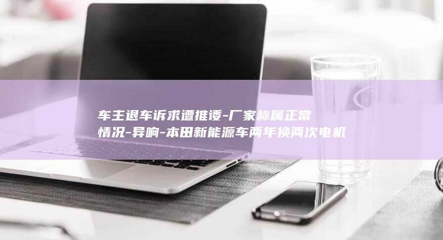 车主退车诉求遭推诿-厂家称属正常情况-异响-本田新能源车两年换两次电机仍 (车主退车诉求模板)