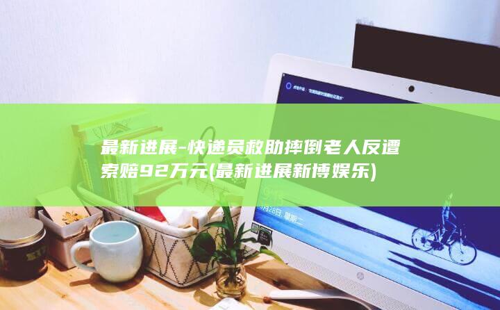 最新进展-快递员救助摔倒老人反遭索赔92万元 (最新进展新博娱乐)