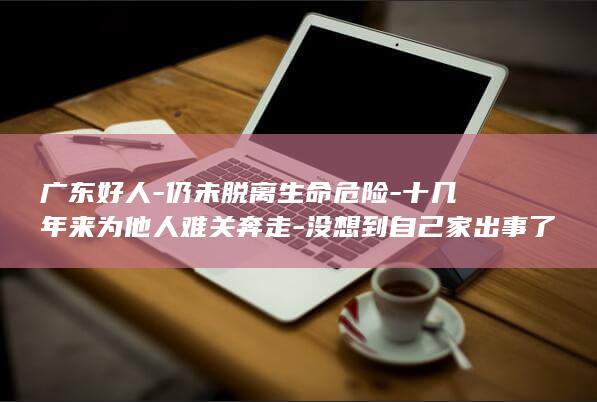 广东好人-仍未脱离生命危险-十几年来为他人难关奔走-没想到自己家出事了-本人含泪发声-苏远龙15岁女儿遭严重车祸 (广东好人榜名单)