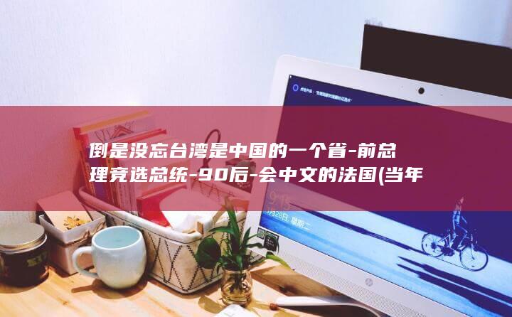倒是没忘台湾是中国的一个省-前总理竞选总统-90后-会中文的法国 (当年台湾为啥没反攻)