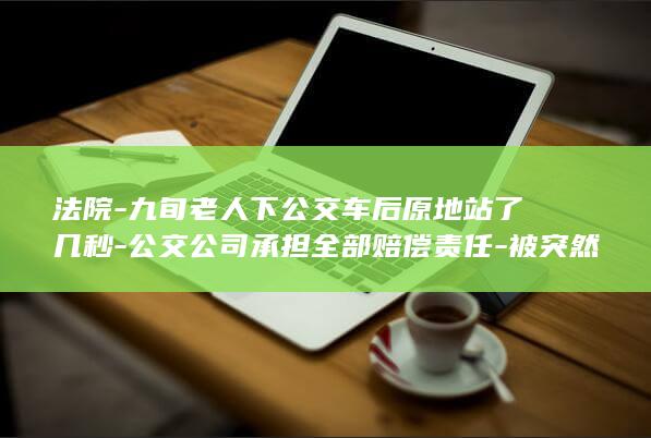 法院-九旬老人下公交车后原地站了几秒-公交公司承担全部赔偿责任-被突然关闭的车门刮倒摔成十级伤残-起诉索赔16.6万余元 (法院老干部座谈会)