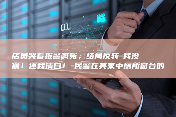 店员哭着报警喊冤；结局反转-我没偷！还我清白！-民警在其家中厕所窗台的木板下找到被盗钻戒-老板钻戒丢失-店员已被刑拘 (店员哭着报警)