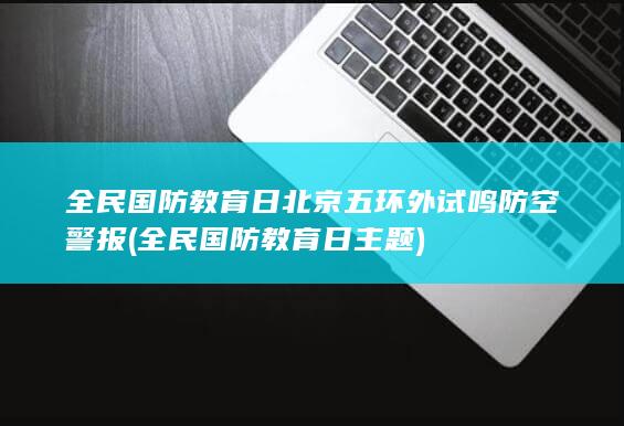 全民国防教育日北京五环外试鸣防空警报 (全民国防教育日主题)