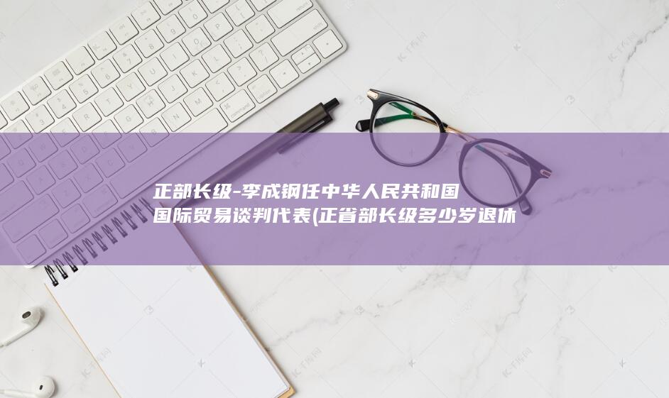 正部长级-李成钢任中华人民共和国国际贸易谈判代表 (正省部长级多少岁退休)