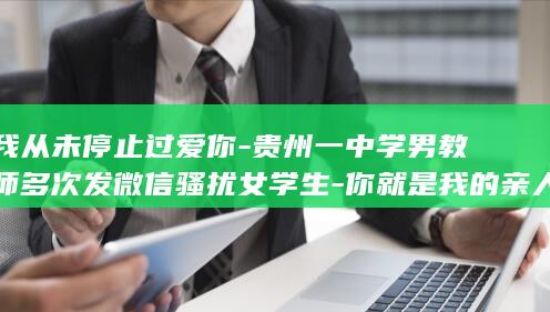 我从未停止过爱你-贵州一中学男教师多次发微信骚扰女学生-你就是我的亲人-公安部门已立案调查-当地政府-马某某已被停职 (我从未停止过追梦的脚步)