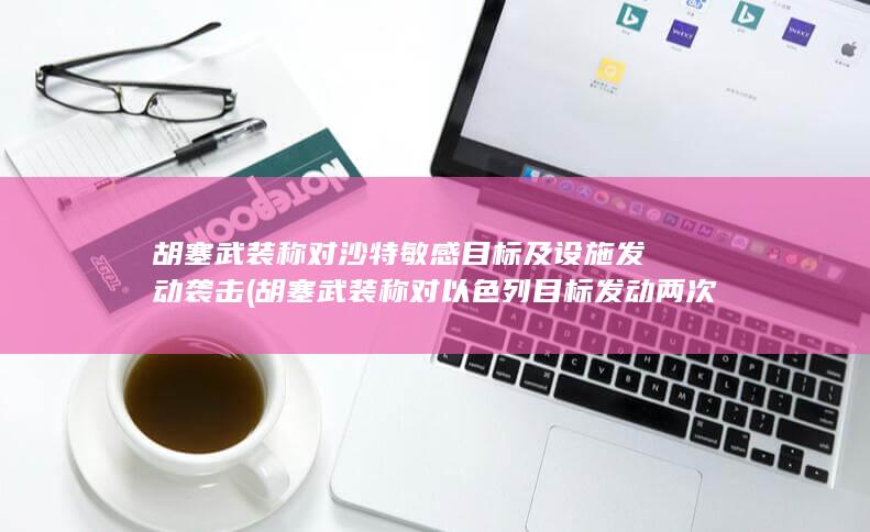 胡塞武装称对沙特敏感目标及设施发动胡塞武