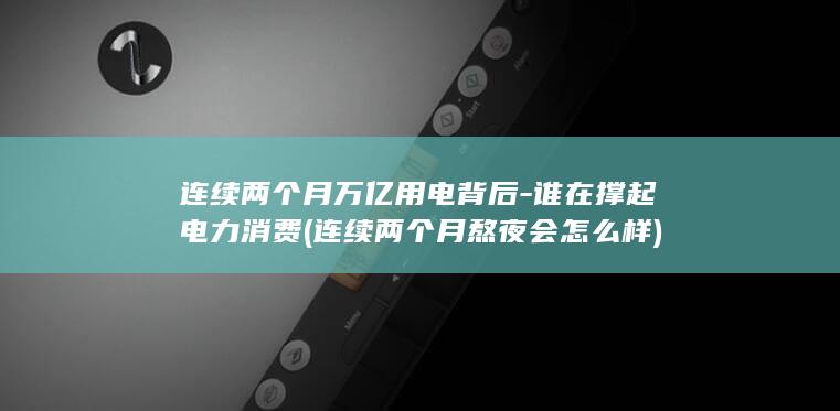 连续两个月万亿用电背后-谁在撑起电力消费 (连续两个月熬夜会怎么样)