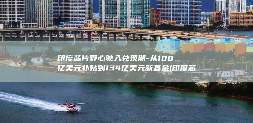 印度芯片野心驶入兑现期-从100亿美元补贴到134亿美元新基金 (印度芯片产业)