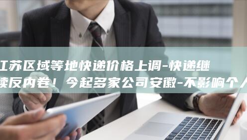江苏区域等地快递价格上调-快递继续反内卷！今起多家公司安徽-不影响个人寄递 (江苏区域等地划分)