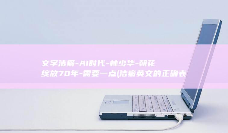 文字洁癖-AI时代-林少华-朝花绽放70年-需要一点 (洁癖英文的正确表达)