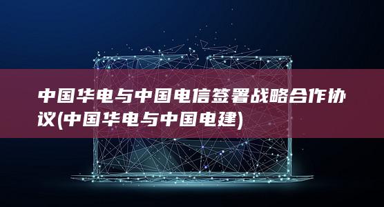中国华电与中国电信签署战略合作协议 (中国华电与中国电建)