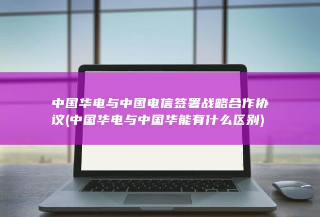中国华电与中国电信签署战略合作协议 (中国华电与中国华能有什么区别)