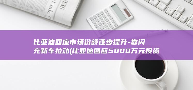 比亚迪回应市场份额逐步提升-靠闪充新车拉动 (比亚迪回应5000万元投资长鑫科技公司)
