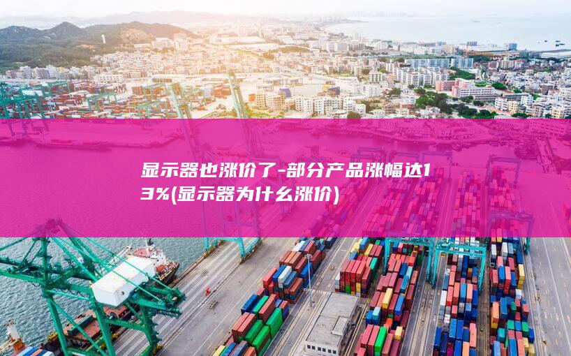 显示器也涨价了-部分产品涨幅达13% (显示器为什幺涨价)