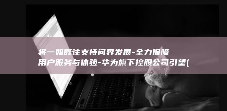 将一如既往支持问界发展-全力保障用户服务与体验-华为旗下控股公司引望 (一如既往支持我们的工作)