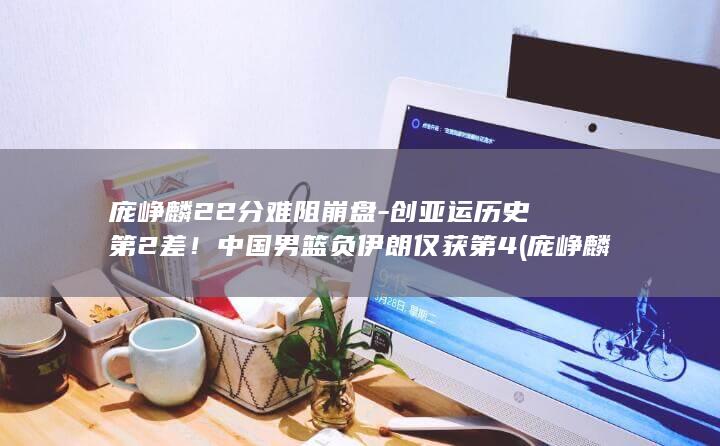 庞峥麟22分难阻崩盘创亚运历史第2差中国男篮负