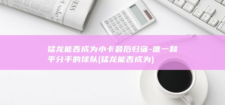 猛龙能否成为小卡最后归宿-唯一和平分手的球队 (猛龙能否成为)