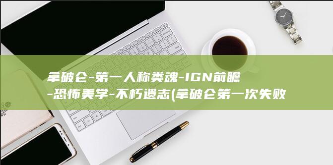 拿破仑-第一人称类魂-IGN前瞻-恐怖美学-不朽遗志 (拿破仑第一次失败原因)