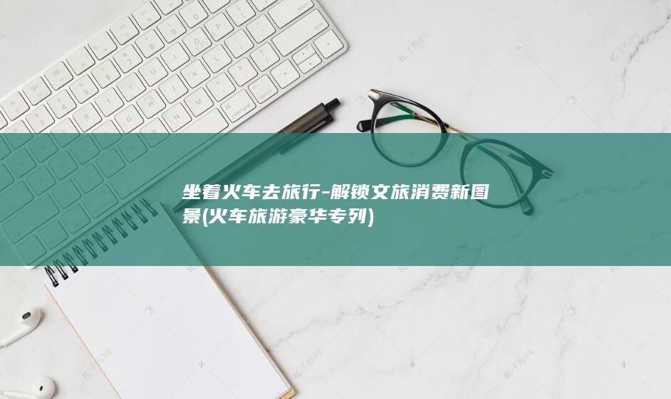 坐着火车去旅行-解锁文旅消费新图景 (火车旅游豪华专列)