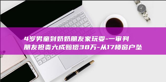 4岁男童到奶奶朋友家玩耍-一审判朋友担责六成赔偿38万-从17楼窗户坠下致残 (4岁小男孩奶粉喝几段)