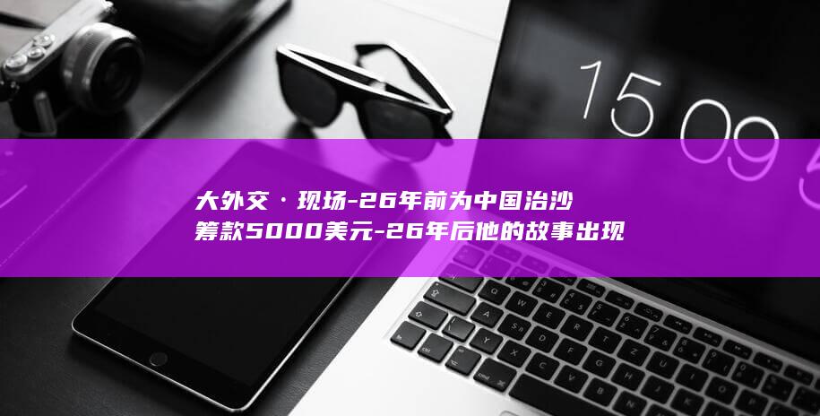 大外交·现场-26年前为中国治沙筹款5000美元-26年后他的故事出现在白宫国宴致辞 (大外交PDF)