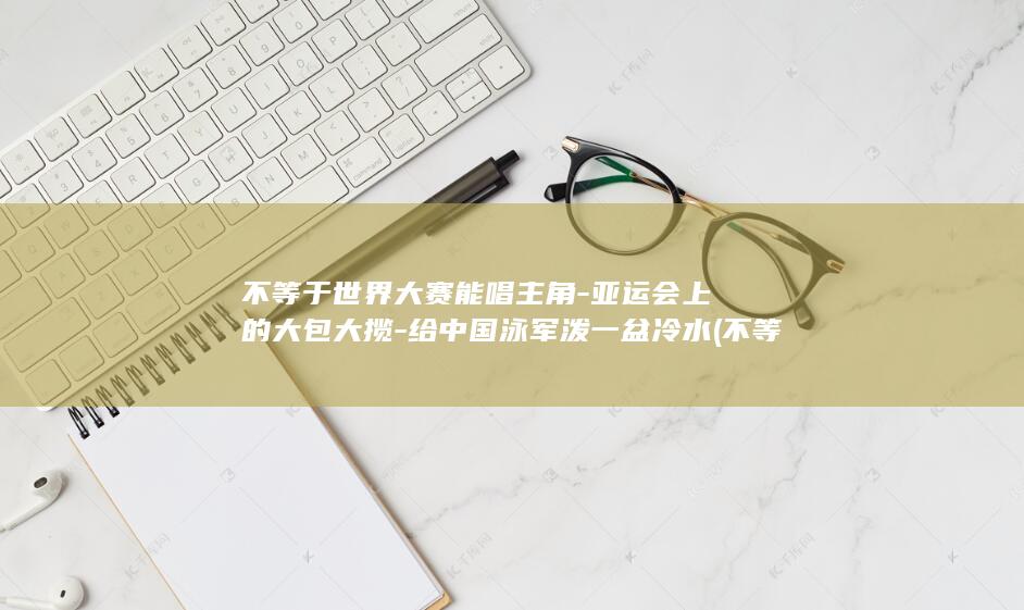 不等于世界大赛能唱主角-亚运会上的大包大揽-给中国泳军泼一盆冷水 (不等于世界大战的原因)